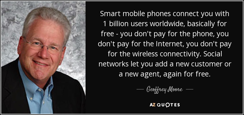 Smart mobile phones connect you with 1 billion users worldwide, basically for free - you don't pay for the phone, you don't pay for the Internet, you don't pay for the wireless connectivity. Social networks let you add a new customer or a new agent, again for free. - Geoffrey Moore