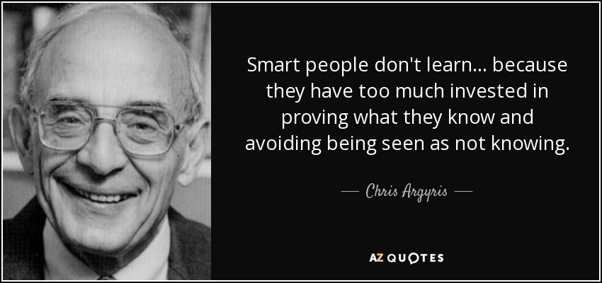 Smart people don't learn... because they have too much invested in proving what they know and avoiding being seen as not knowing. - Chris Argyris