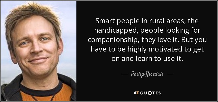 Smart people in rural areas, the handicapped, people looking for companionship, they love it. But you have to be highly motivated to get on and learn to use it. - Philip Rosedale