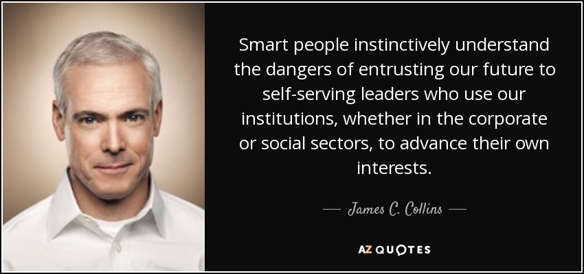 Smart people instinctively understand the dangers of entrusting our future to self-serving leaders who use our institutions, whether in the corporate or social sectors, to advance their own interests. - James C. Collins
