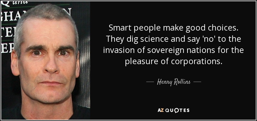 Smart people make good choices. They dig science and say 'no' to the invasion of sovereign nations for the pleasure of corporations. - Henry Rollins