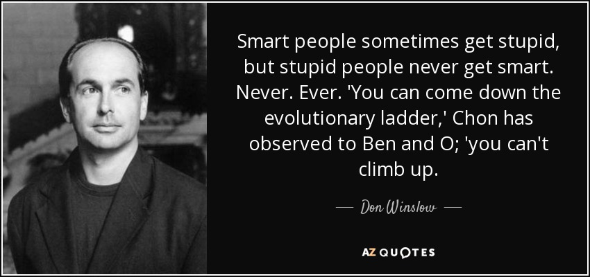 Smart people sometimes get stupid, but stupid people never get smart. Never. Ever. 'You can come down the evolutionary ladder,' Chon has observed to Ben and O; 'you can't climb up. - Don Winslow