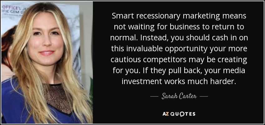 Smart recessionary marketing means not waiting for business to return to normal. Instead, you should cash in on this invaluable opportunity your more cautious competitors may be creating for you. If they pull back, your media investment works much harder. - Sarah Carter