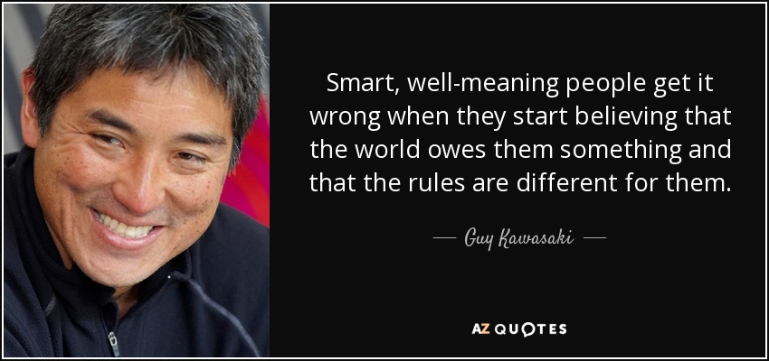 Smart, well-meaning people get it wrong when they start believing that the world owes them something and that the rules are different for them. - Guy Kawasaki