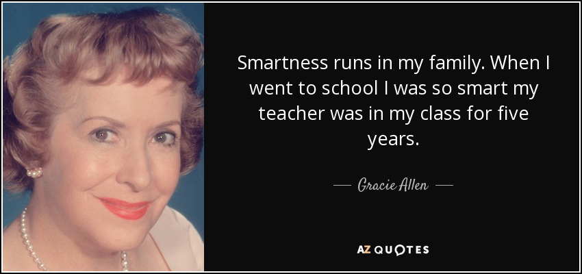 Smartness runs in my family. When I went to school I was so smart my teacher was in my class for five years. - Gracie Allen