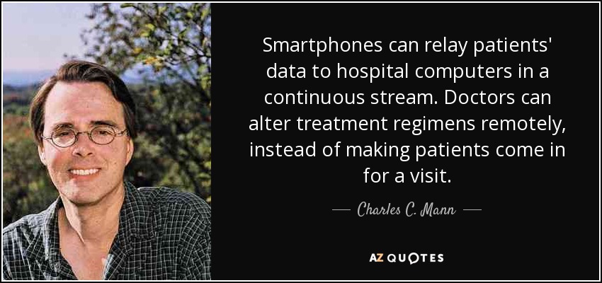 Smartphones can relay patients' data to hospital computers in a continuous stream. Doctors can alter treatment regimens remotely, instead of making patients come in for a visit. - Charles C. Mann