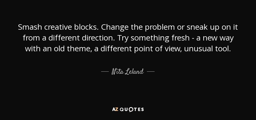Smash creative blocks. Change the problem or sneak up on it from a different direction. Try something fresh - a new way with an old theme, a different point of view, unusual tool. - Nita Leland