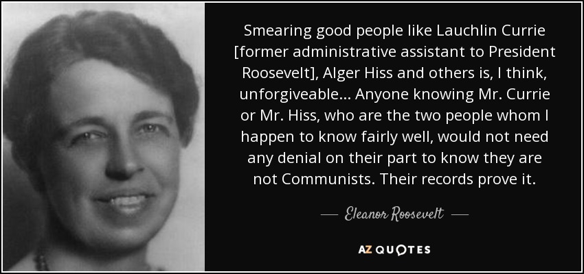Smearing good people like Lauchlin Currie [former administrative assistant to President Roosevelt], Alger Hiss and others is, I think, unforgiveable... Anyone knowing Mr. Currie or Mr. Hiss, who are the two people whom I happen to know fairly well, would not need any denial on their part to know they are not Communists. Their records prove it. - Eleanor Roosevelt