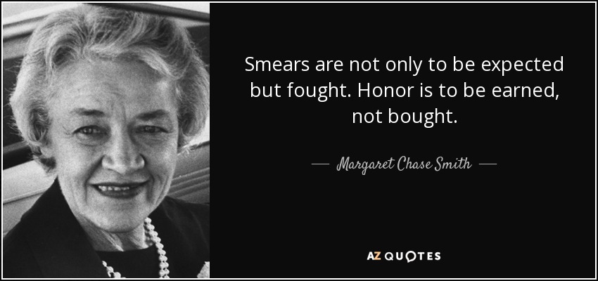 Smears are not only to be expected but fought. Honor is to be earned, not bought. - Margaret Chase Smith