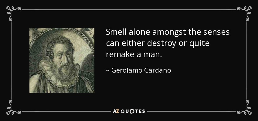 Smell alone amongst the senses can either destroy or quite remake a man. - Gerolamo Cardano