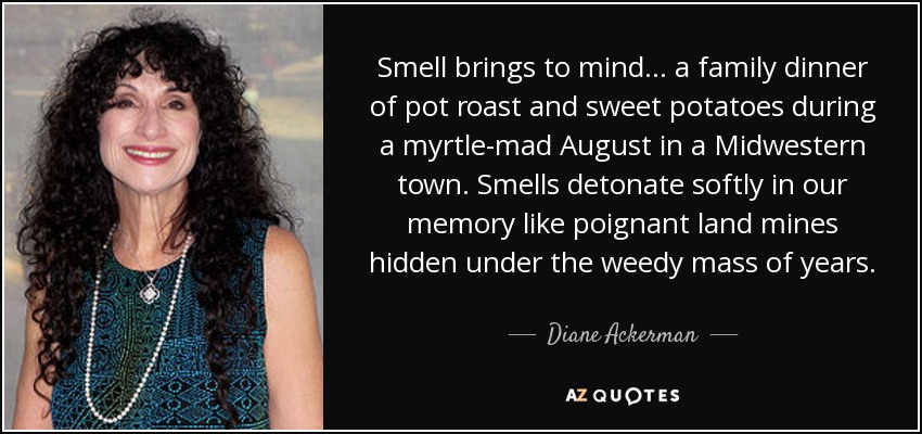 Smell brings to mind... a family dinner of pot roast and sweet potatoes during a myrtle-mad August in a Midwestern town. Smells detonate softly in our memory like poignant land mines hidden under the weedy mass of years. - Diane Ackerman