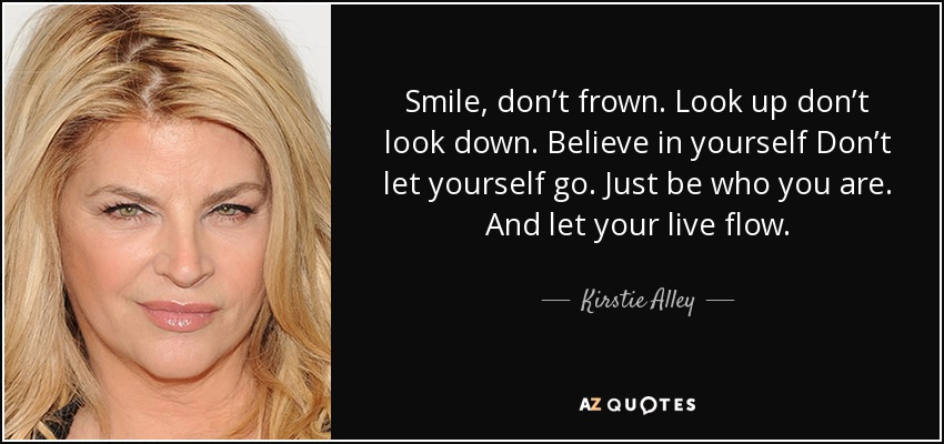 Smile, don’t frown. Look up don’t look down. Believe in yourself Don’t let yourself go. Just be who you are. And let your live flow. - Kirstie Alley