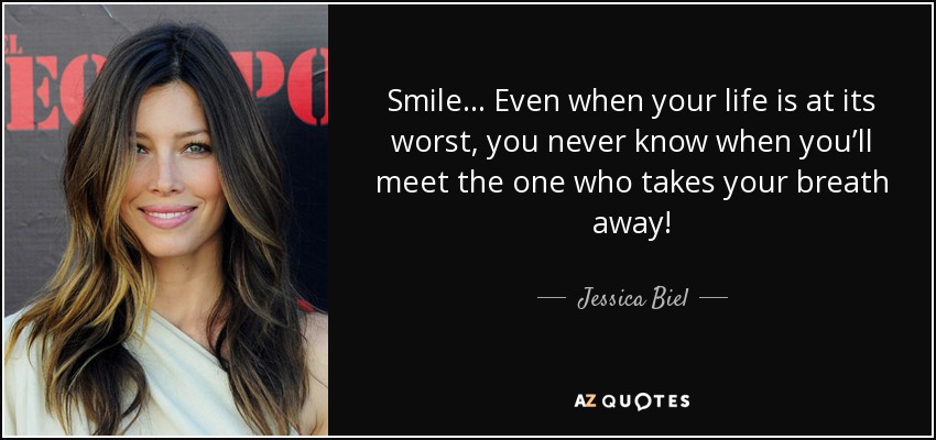 Smile… Even when your life is at its worst, you never know when you’ll meet the one who takes your breath away! - Jessica Biel