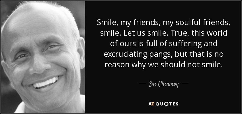 Smile, my friends, my soulful friends, smile. Let us smile. True, this world of ours is full of suffering and excruciating pangs, but that is no reason why we should not smile. - Sri Chinmoy
