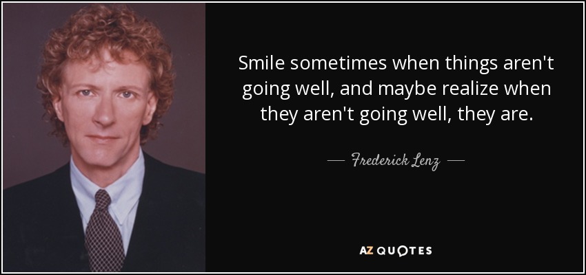 Smile sometimes when things aren't going well, and maybe realize when they aren't going well, they are. - Frederick Lenz