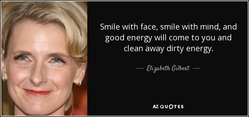 Smile with face, smile with mind, and good energy will come to you and clean away dirty energy. - Elizabeth Gilbert