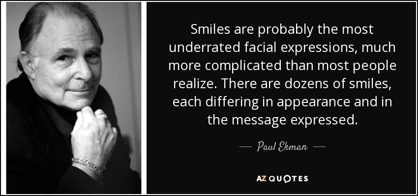 Smiles are probably the most underrated facial expressions, much more complicated than most people realize. There are dozens of smiles, each differing in appearance and in the message expressed. - Paul Ekman