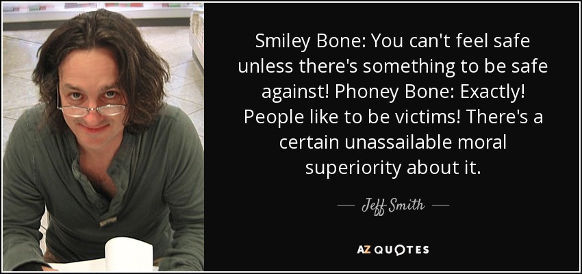 Smiley Bone: You can't feel safe unless there's something to be safe against! Phoney Bone: Exactly! People like to be victims! There's a certain unassailable moral superiority about it. - Jeff Smith