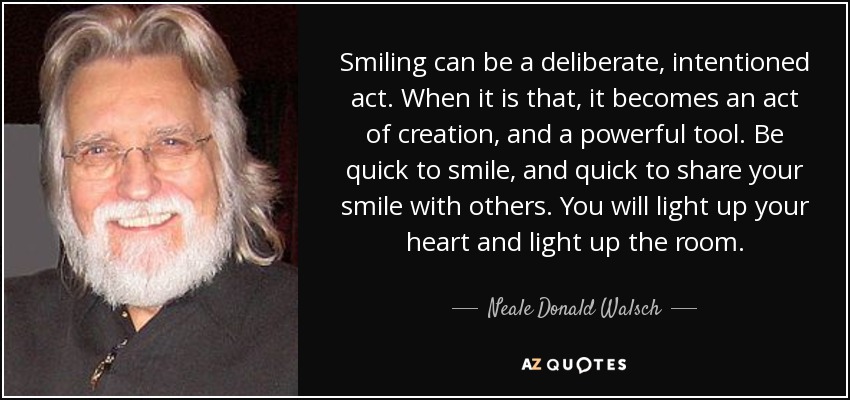 Smiling can be a deliberate, intentioned act. When it is that, it becomes an act of creation, and a powerful tool. Be quick to smile, and quick to share your smile with others. You will light up your heart and light up the room. - Neale Donald Walsch