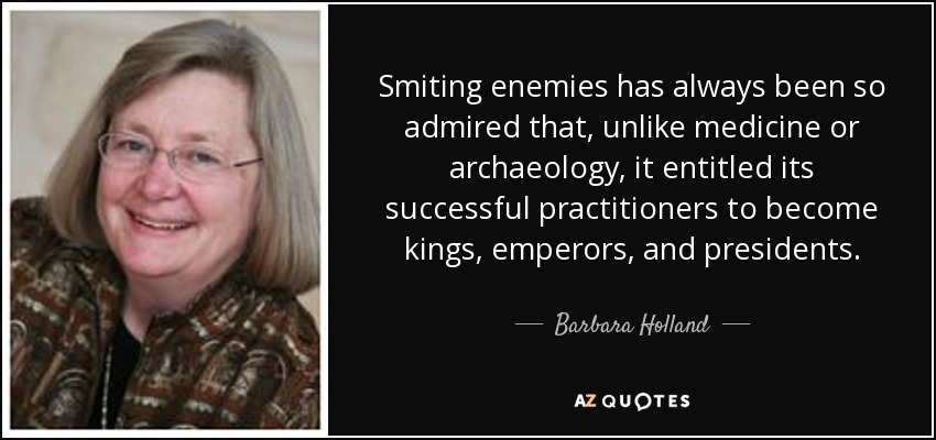 Smiting enemies has always been so admired that, unlike medicine or archaeology, it entitled its successful practitioners to become kings, emperors, and presidents. - Barbara Holland