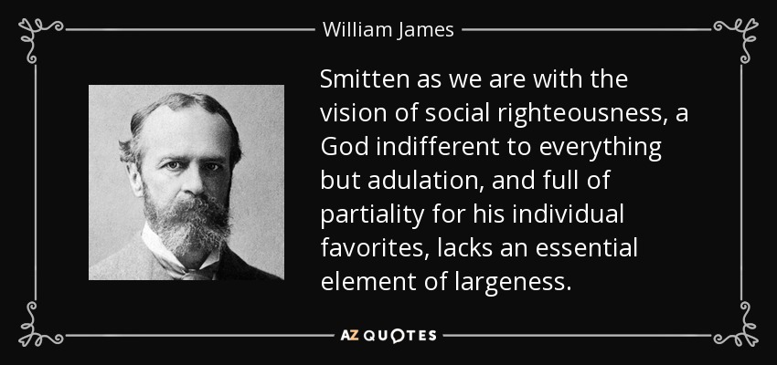 Smitten as we are with the vision of social righteousness, a God indifferent to everything but adulation, and full of partiality for his individual favorites, lacks an essential element of largeness. - William James