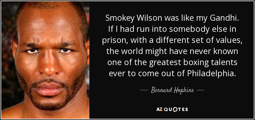 Smokey Wilson was like my Gandhi. If I had run into somebody else in prison, with a different set of values, the world might have never known one of the greatest boxing talents ever to come out of Philadelphia. - Bernard Hopkins