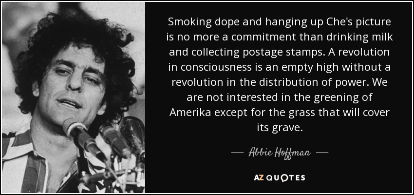 Smoking dope and hanging up Che's picture is no more a commitment than drinking milk and collecting postage stamps. A revolution in consciousness is an empty high without a revolution in the distribution of power. We are not interested in the greening of Amerika except for the grass that will cover its grave. - Abbie Hoffman