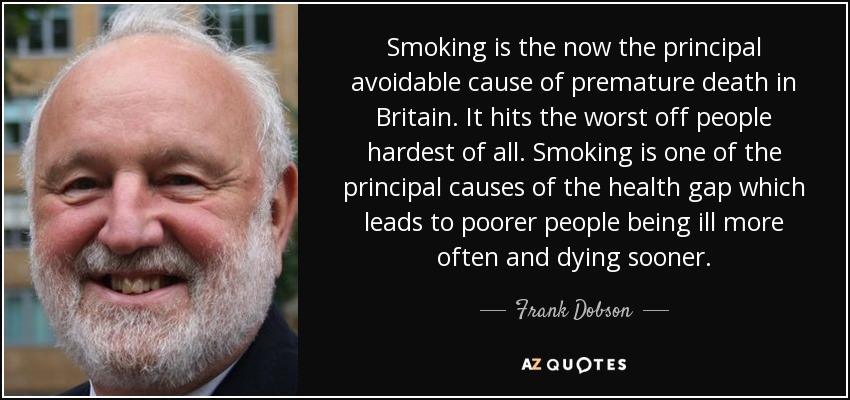 Smoking is the now the principal avoidable cause of premature death in Britain. It hits the worst off people hardest of all. Smoking is one of the principal causes of the health gap which leads to poorer people being ill more often and dying sooner. - Frank Dobson