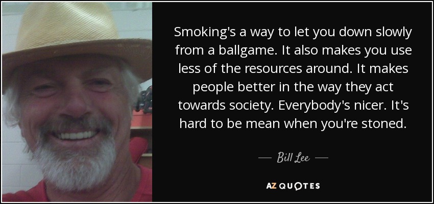 Smoking's a way to let you down slowly from a ballgame. It also makes you use less of the resources around. It makes people better in the way they act towards society. Everybody's nicer. It's hard to be mean when you're stoned. - Bill Lee