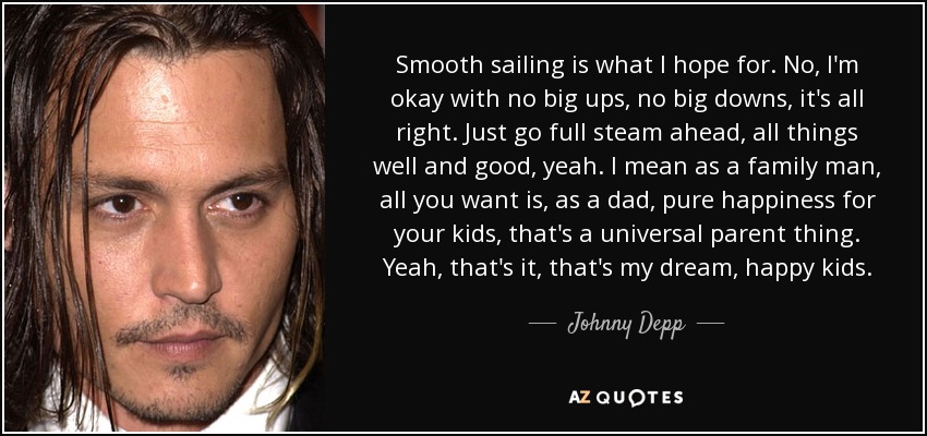 Smooth sailing is what I hope for. No, I'm okay with no big ups, no big downs, it's all right. Just go full steam ahead, all things well and good, yeah. I mean as a family man, all you want is, as a dad, pure happiness for your kids, that's a universal parent thing. Yeah, that's it, that's my dream, happy kids. - Johnny Depp