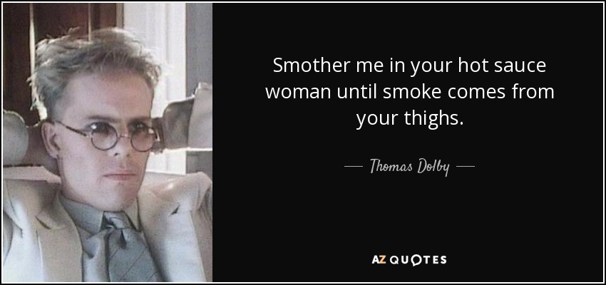 Smother me in your hot sauce woman until smoke comes from your thighs. - Thomas Dolby