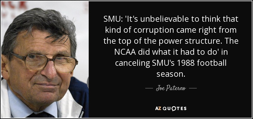 SMU: 'It's unbelievable to think that kind of corruption came right from the top of the power structure. The NCAA did what it had to do' in canceling SMU's 1988 football season. - Joe Paterno