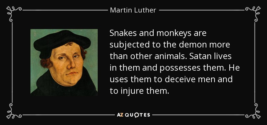 Snakes and monkeys are subjected to the demon more than other animals. Satan lives in them and possesses them. He uses them to deceive men and to injure them. - Martin Luther