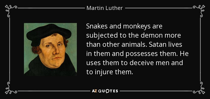 Snakes and monkeys are subjected to the demon more than other animals. Satan lives in them and possesses them. He uses them to deceive men and to injure them. - Martin Luther