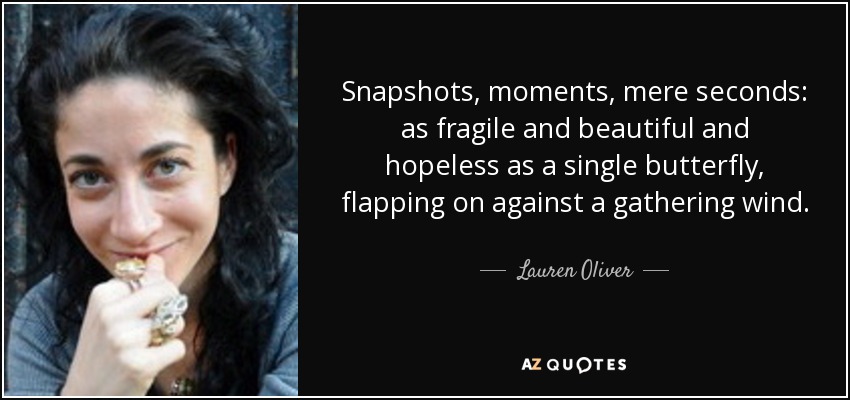 Snapshots, moments, mere seconds: as fragile and beautiful and hopeless as a single butterfly, flapping on against a gathering wind. - Lauren Oliver