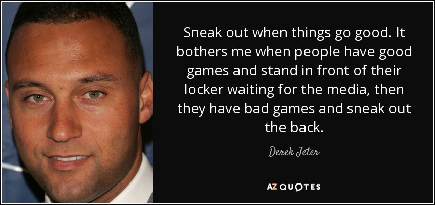 Sneak out when things go good. It bothers me when people have good games and stand in front of their locker waiting for the media, then they have bad games and sneak out the back. - Derek Jeter