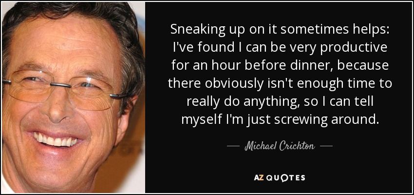 Sneaking up on it sometimes helps: I've found I can be very productive for an hour before dinner, because there obviously isn't enough time to really do anything, so I can tell myself I'm just screwing around. - Michael Crichton