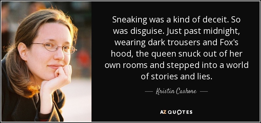 Sneaking was a kind of deceit. So was disguise. Just past midnight, wearing dark trousers and Fox's hood, the queen snuck out of her own rooms and stepped into a world of stories and lies. - Kristin Cashore