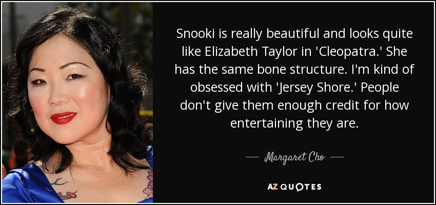 Snooki is really beautiful and looks quite like Elizabeth Taylor in 'Cleopatra.' She has the same bone structure. I'm kind of obsessed with 'Jersey Shore.' People don't give them enough credit for how entertaining they are. - Margaret Cho