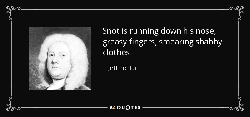 Snot is running down his nose, greasy fingers, smearing shabby clothes. - Jethro Tull
