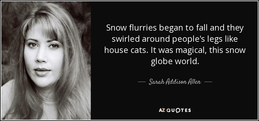 Snow flurries began to fall and they swirled around people's legs like house cats. It was magical, this snow globe world. - Sarah Addison Allen