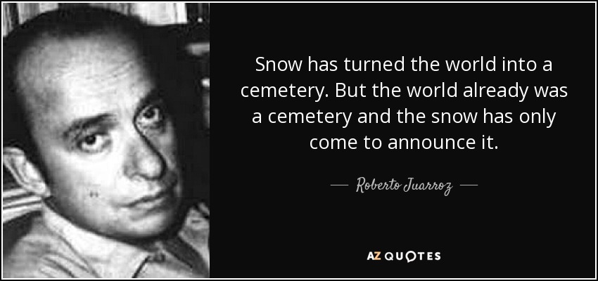 Snow has turned the world into a cemetery. But the world already was a cemetery and the snow has only come to announce it. - Roberto Juarroz