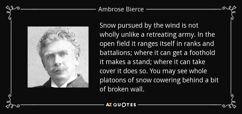 Snow pursued by the wind is not wholly unlike a retreating army. In the open field it ranges itself in ranks and battalions; where it can get a foothold it makes a stand; where it can take cover it does so. You may see whole platoons of snow cowering behind a bit of broken wall. - Ambrose Bierce
