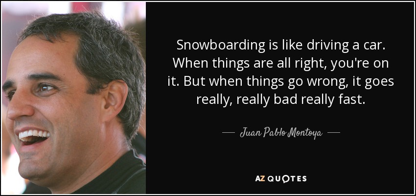 Snowboarding is like driving a car. When things are all right, you're on it. But when things go wrong, it goes really, really bad really fast. - Juan Pablo Montoya