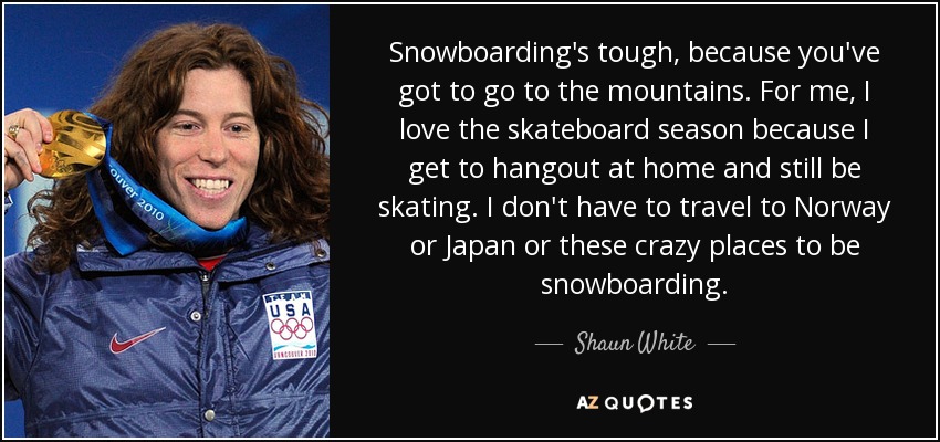 Snowboarding's tough, because you've got to go to the mountains. For me, I love the skateboard season because I get to hangout at home and still be skating. I don't have to travel to Norway or Japan or these crazy places to be snowboarding. - Shaun White