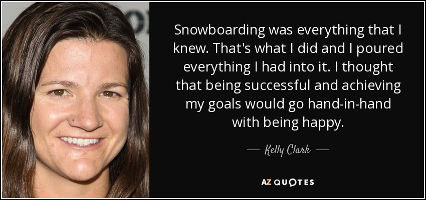 Snowboarding was everything that I knew. That's what I did and I poured everything I had into it. I thought that being successful and achieving my goals would go hand-in-hand with being happy. - Kelly Clark