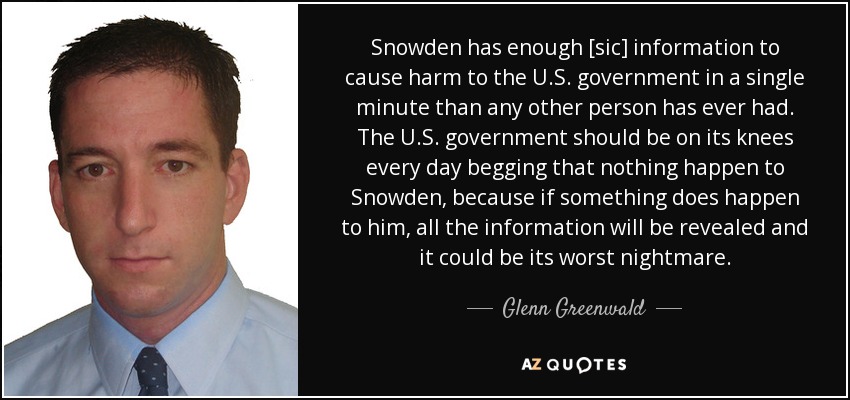 Snowden has enough [sic] information to cause harm to the U.S. government in a single minute than any other person has ever had. The U.S. government should be on its knees every day begging that nothing happen to Snowden, because if something does happen to him, all the information will be revealed and it could be its worst nightmare. - Glenn Greenwald
