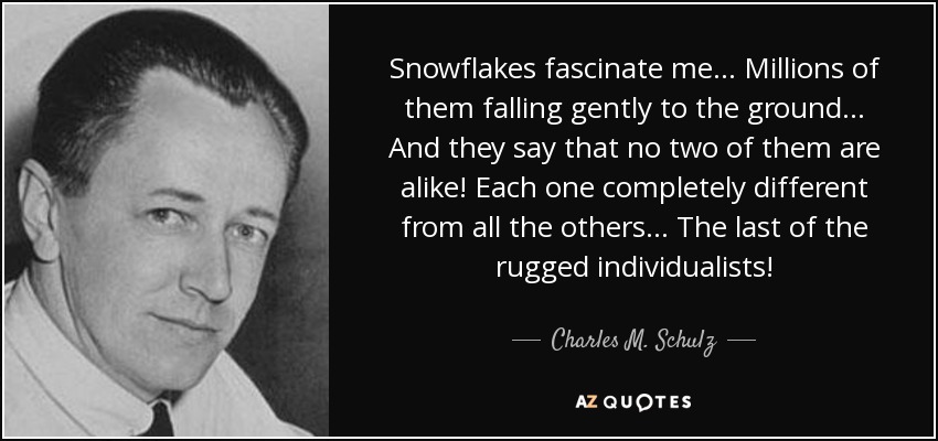 Snowflakes fascinate me... Millions of them falling gently to the ground... And they say that no two of them are alike! Each one completely different from all the others... The last of the rugged individualists! - Charles M. Schulz