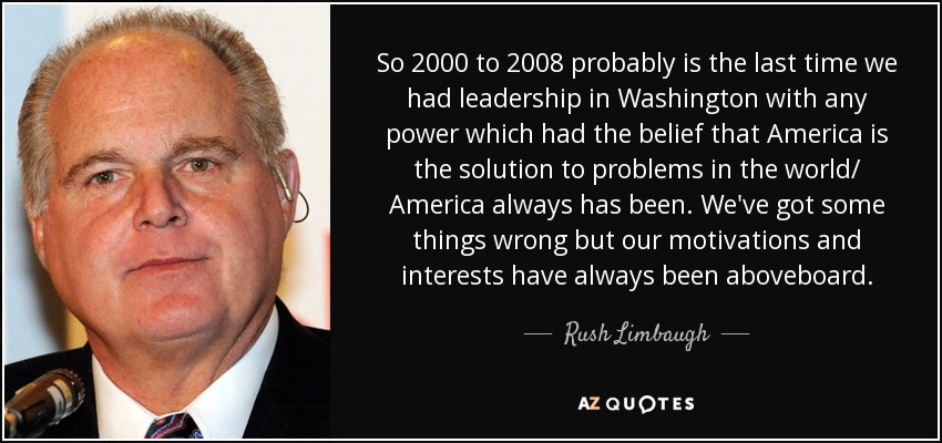 So 2000 to 2008 probably is the last time we had leadership in Washington with any power which had the belief that America is the solution to problems in the world/ America always has been. We've got some things wrong but our motivations and interests have always been aboveboard. - Rush Limbaugh