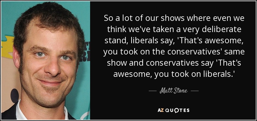 So a lot of our shows where even we think we've taken a very deliberate stand, liberals say, 'That's awesome, you took on the conservatives' same show and conservatives say 'That's awesome, you took on liberals.' - Matt Stone